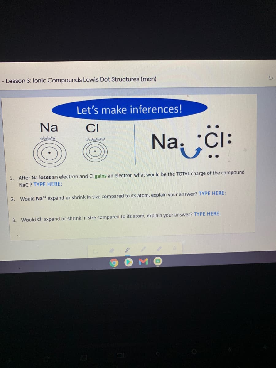 - Lesson 3: lonic Compounds Lewis Dot Structures (mon)
Let's make inferences!
Na
CI
Na ¿ċi:
1. After Na loses an electron and Cl gains an electron what would be the TOTAL charge of the compound
NaCI? TYPE HERE:
2. Would Na* expand or shrink in size compared to its atom, explain your answer? TYPE HERE:
3. Would Cl expand or shrink in size compared to its atom, explain your answer? TYPE HERE:
