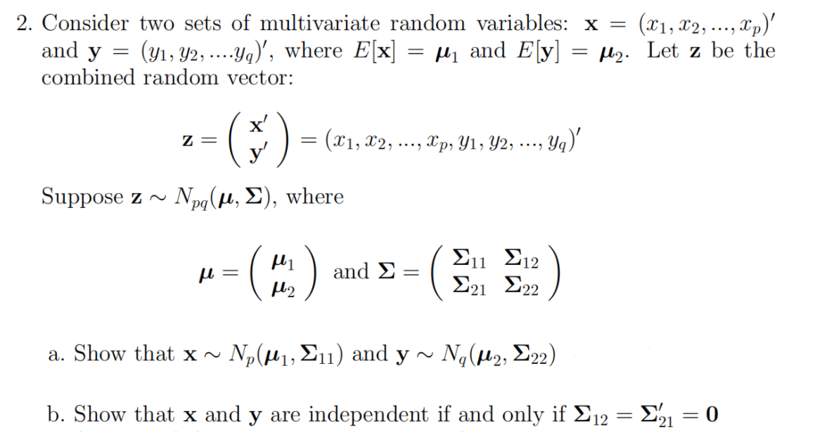 2. Consider
two sets of multivariate random variables: x =
and y = (y₁, y2, ....ya)', where E[x]
combined random vector:
Z=
(*)
) = (x1, x2,
y'
Suppose z~ Npq(μ, Σ), where
μl: =
f1
=
...
and Σ :
-
(x1, x2,
‚xp)'
....
₁ and E[y] =₂. Let z be the
‚Xp, Y1, Y2, ..., Yq)'
a. Show that x ~ Ν,(μι, Σπ) and y
b. Show that x and y are independent
Σ11 12
Σ21 Σ22
Ng(μ2, Σ22)
if and only if Σ12 = Σ21 = 0