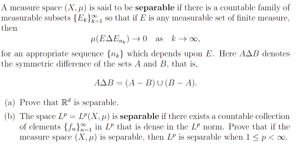 A measure space (X, μ) is said to be separable if there is a countable family of
measurable subsets {Ek}_1 so that if E is any measurable set of finite measure,
then
µ(E^Enk) →0 as k→ ∞,
for an appropriate sequence {n} which depends upon E. Here AAB denotes
the symmetric difference of the sets A and B, that is,
AAB = (A − B) U (B − A).
(a) Prove that Rd is separable.
(b) The space Lº LP(X, ) is separable if there exists a countable collection
of elements {f}=₁ in Lº that is dense in the Lº norm. Prove that if the
measure space (X, µ) is separable, then LP is separable when 1 ≤ p<∞.
=