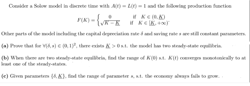 Consider a Solow model in discrete time with A(t) = L(t) = 1 and the following production function
F(K) = {√R-K
if K € (0, K)
if K € [K, +∞o)*
Other parts of the model including the capital depreciation rate & and saving rates are still constant parameters.
(a) Prove that for V(6, s) € (0, 1)², there exists K> 0 s.t. the model has two steady-state equilibria.
(b) When there are two steady-state equilibria, find the range of K(0) s.t. K(t) converges monotonically to at
least one of the steady-states.
(c) Given parameters {8, K}, find the range of parameter s, s.t. the economy always fails to grow.