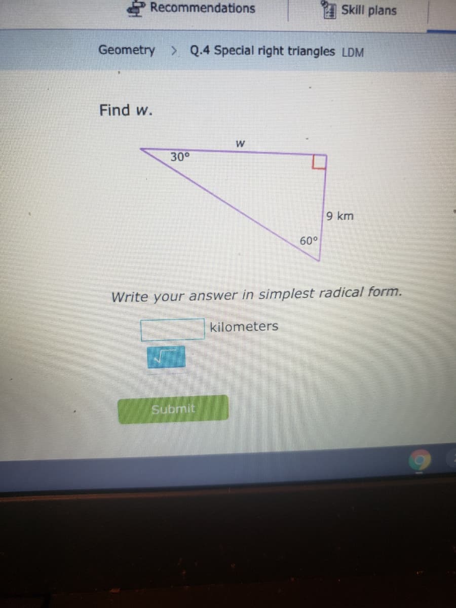 Recommendations
1 Skill plans
Geometry > Q.4 Special right triangles LDM
Find w.
W
30°
9 km
60°
Write your answer in simplest radical form.
kilometers
submit
