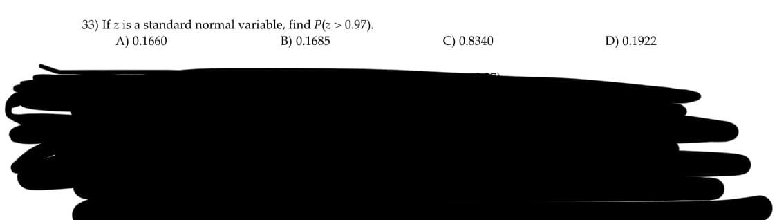 33) If z is a standard normal variable, find P(z > 0.97).
A) 0.1660
B) 0.1685
C) 0.8340
D) 0.1922