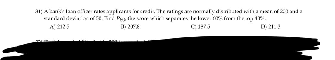 31) A bank's loan officer rates applicants for credit. The ratings are normally distributed with a mean of 200 and a
standard deviation of 50. Find P60, the score which separates the lower 60% from the top 40%.
B) 207.8
C) 187.5
A) 212.5
D) 211.3
231F