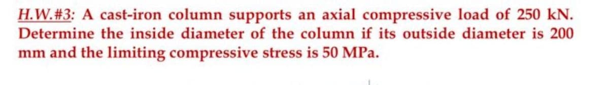 H.W. #3: A cast-iron column supports an axial compressive load of 250 kN.
Determine the inside diameter of the column if its outside diameter is 200
mm and the limiting compressive stress is 50 MPa.