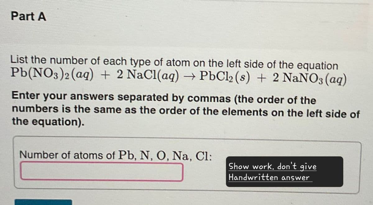 Part A
List the number of each type of atom on the left side of the equation
Pb(NO3)2(aq) + 2 NaCl(aq) → PbCl2 (s) + 2 NaNO3(aq)
Enter your answers separated by commas (the order of the
numbers is the same as the order of the elements on the left side of
the equation).
Number of atoms of Pb, N, O, Na, Cl:
Show work. don't give
Handwritten answer