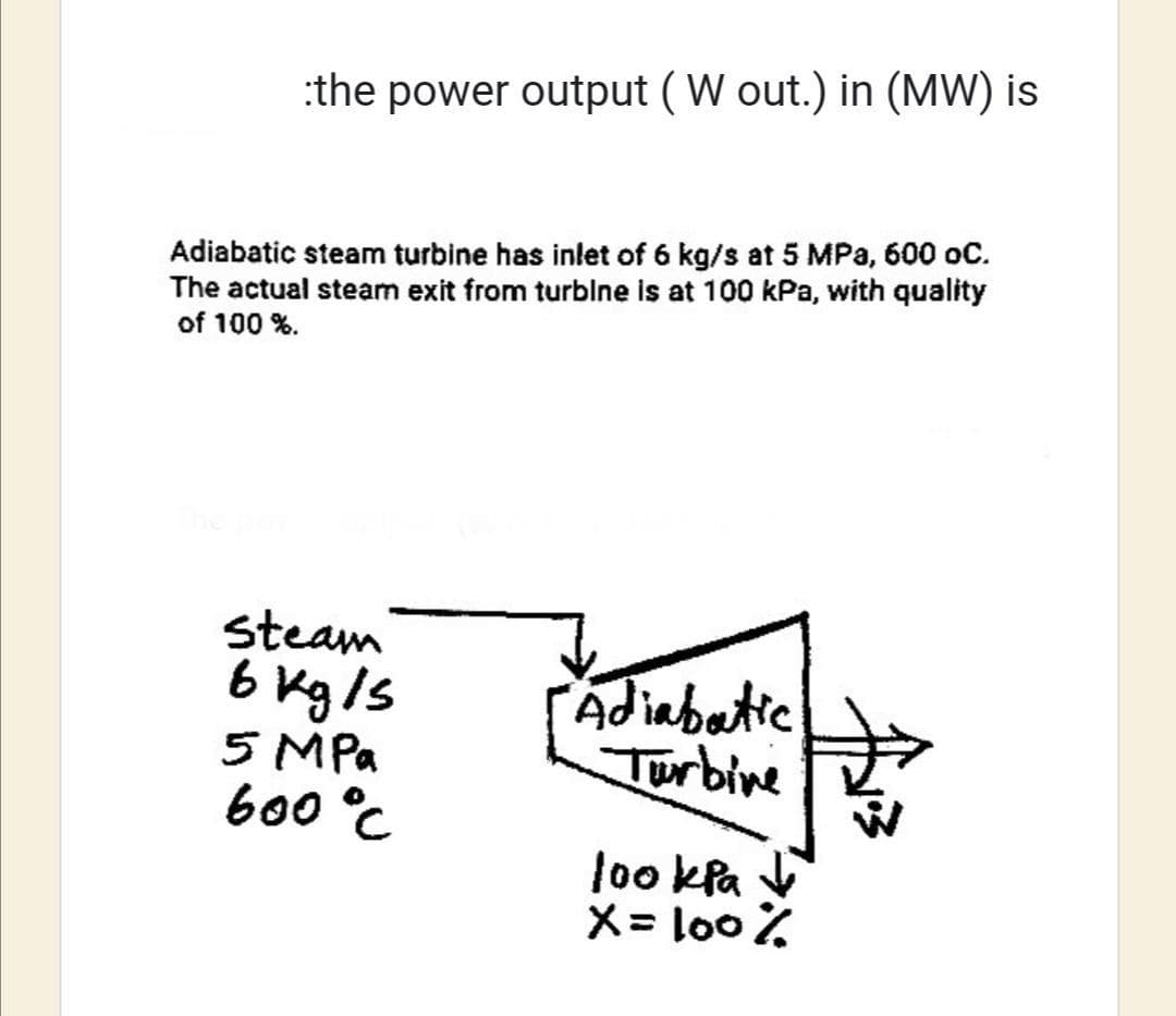 the power output (W out.) in (MW) is
Adiabatic steam turbine has inlet of 6 kg/s at 5 MPa, 600 oC.
The actual steam exit from turbine is at 100 kPa, with quality
of 100 %.
Steam
6 kg/s
5 MPa
600 °C
Adiabatic
Turbine
lookpa
X = 100%
→↓