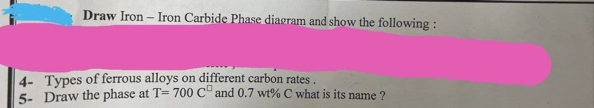 Draw Iron - Iron Carbide Phase diagram and show the following:
4- Types of ferrous alloys on different carbon rates.
5- Draw the phase at T= 700 CD and 0.7 wt% C what is its name?