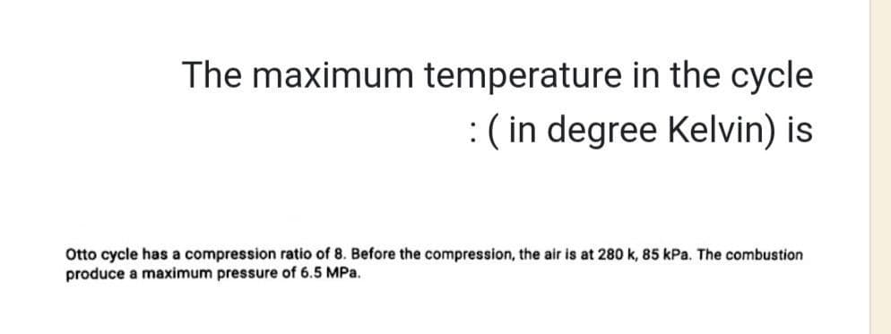 The maximum temperature in the cycle
: (in degree Kelvin) is
Otto cycle has a compression ratio of 8. Before the compression, the air is at 280 k, 85 kPa. The combustion
produce a maximum pressure of 6.5 MPa.