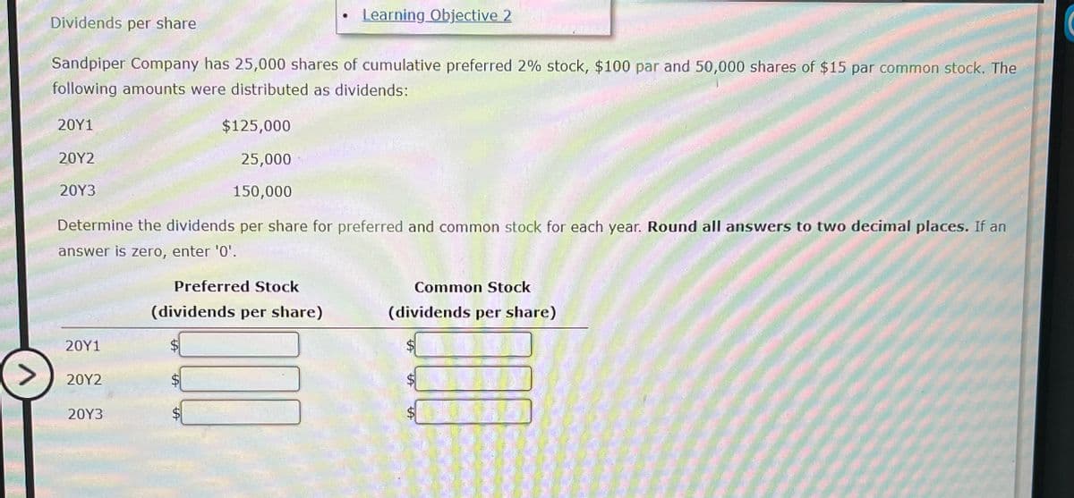 Dividends per share
Learning Objective 2
Sandpiper Company has 25,000 shares of cumulative preferred 2% stock, $100 par and 50,000 shares of $15 par common stock. The
following amounts were distributed as dividends:
20Y1
20Y2
20Y3
$125,000
25,000
150,000
Determine the dividends per share for preferred and common stock for each year. Round all answers to two decimal places. If an
answer is zero, enter '0'.
Preferred Stock
(dividends per share)
Common Stock
(dividends per share)
20Y1
$
>
20Y2
20Y3