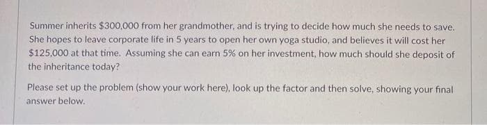 Summer inherits $300,000 from her grandmother, and is trying to decide how much she needs to save.
She hopes to leave corporate life in 5 years to open her own yoga studio, and believes it will cost her
$125,000 at that time. Assuming she can earn 5% on her investment, how much should she deposit of
the inheritance today?
Please set up the problem (show your work here), look up the factor and then solve, showing your final
answer below.
