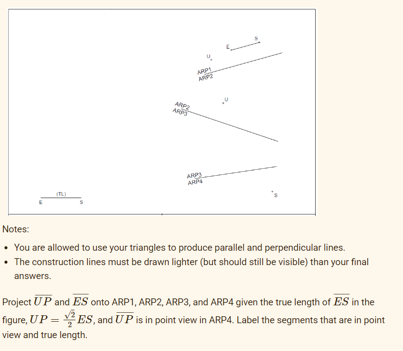 E
(TL)
S
ARP2
ARP3
=
ARP1
ARP2
ARP3
ARP4
Notes:
• You are allowed to use your triangles to produce parallel and perpendicular lines.
• The construction lines must be drawn lighter (but should still be visible) than your final
answers.
Project UP and ES onto ARP1, ARP2, ARP3, and ARP4 given the true length of ES in the
figure, UP
ES, and UP is in point view in ARP4. Label the segments that are in point
view and true length.