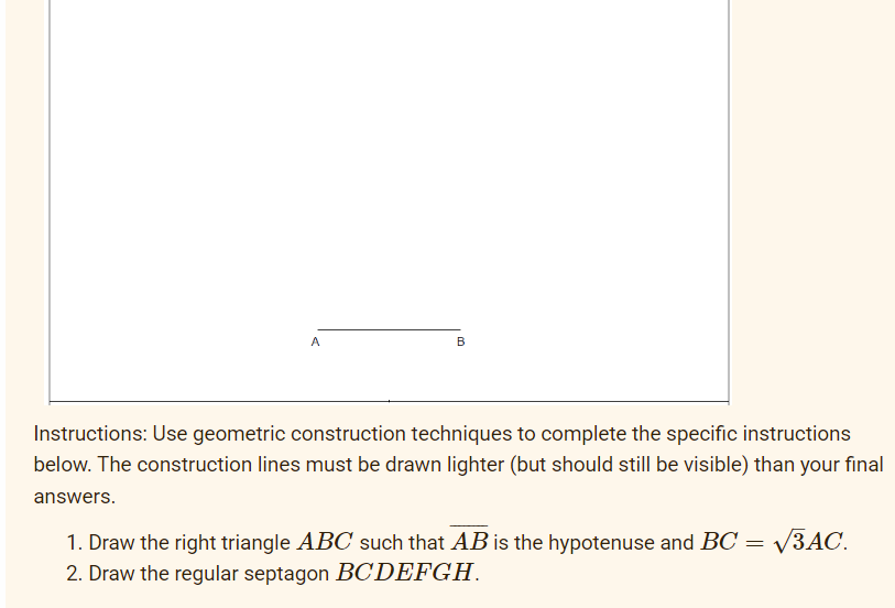 A
B
Instructions: Use geometric construction techniques to complete the specific instructions
below. The construction lines must be drawn lighter (but should still be visible) than your final
answers.
1. Draw the right triangle ABC such that AB is the hypotenuse and BC = √3AC.
2. Draw the regular septagon BCDEFGH.