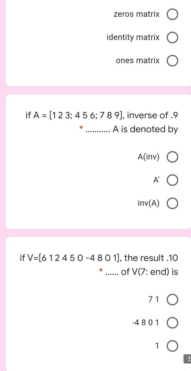 zeros matrix
identity matrix
ones matrix
if A = [12 3; 4 5 6; 7 8 9], inverse of .9
A is denoted by
*
A(inv) O
A'
inv(A)
if V=[6 12 4 50 -4 80 1], the result .10
. of V(7: end) is
71 O
-4 801
1 O
