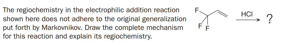 The regiochemistry in the electrophilic addition reaction
shown here does not adhere to the original generalization
put forth by Markovnikov. Draw the complete mechanism
for this reaction and explain its regiochemistry.
F.
HCI
?
FF
