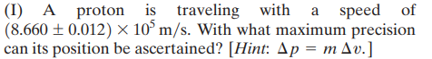 (I) A proton is traveling with a speed of
(8.660 ± 0.012) × 10° m/s. With what maximum precision
can its position be ascertained? [Hint: Ap = m Av.]
