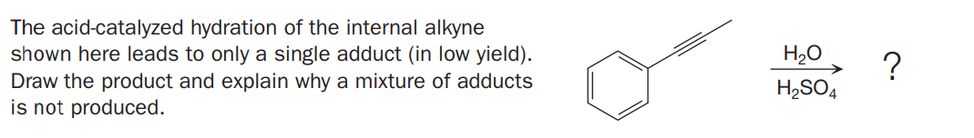 The acid-catalyzed hydration of the internal alkyne
shown here leads to only a single adduct (in low yield).
Draw the product and explain why a mixture of adducts
is not produced.
H,O
?
H,SO4
