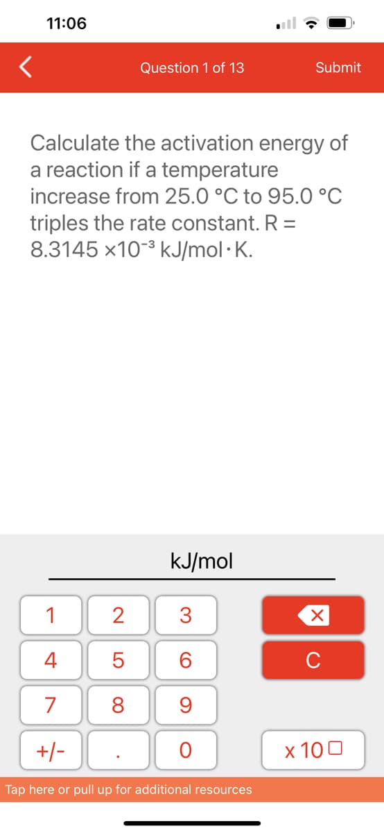 11:06
1
4
7
+/-
Question 1 of 13
Calculate the activation energy of
a reaction if a temperature
increase from 25.0 °C to 95.0 °℃
triples the rate constant. R =
8.3145 x10³ kJ/mol.K.
2
5
8
kJ/mol
3
60
9
O
Submit
Tap here or pull up for additional resources
XU
x 100