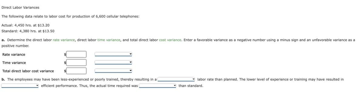 Direct Labor Variances
The following data relate to labor cost for production of 6,600 cellular telephones:
Actual: 4,450 hrs. at $13.20
Standard: 4,380 hrs. at $13.50
a. Determine the direct labor rate variance, direct labor time variance, and total direct labor cost variance. Enter a favorable variance as a negative number using a minus sign and an unfavorable variance as a
positive number.
Rate variance
Time variance
Total direct labor cost variance
b. The employees may have been less-experienced or poorly trained, thereby resulting in a
efficient performance. Thus, the actual time required was
labor rate than planned. The lower level of experience or training may have resulted in
than standard.