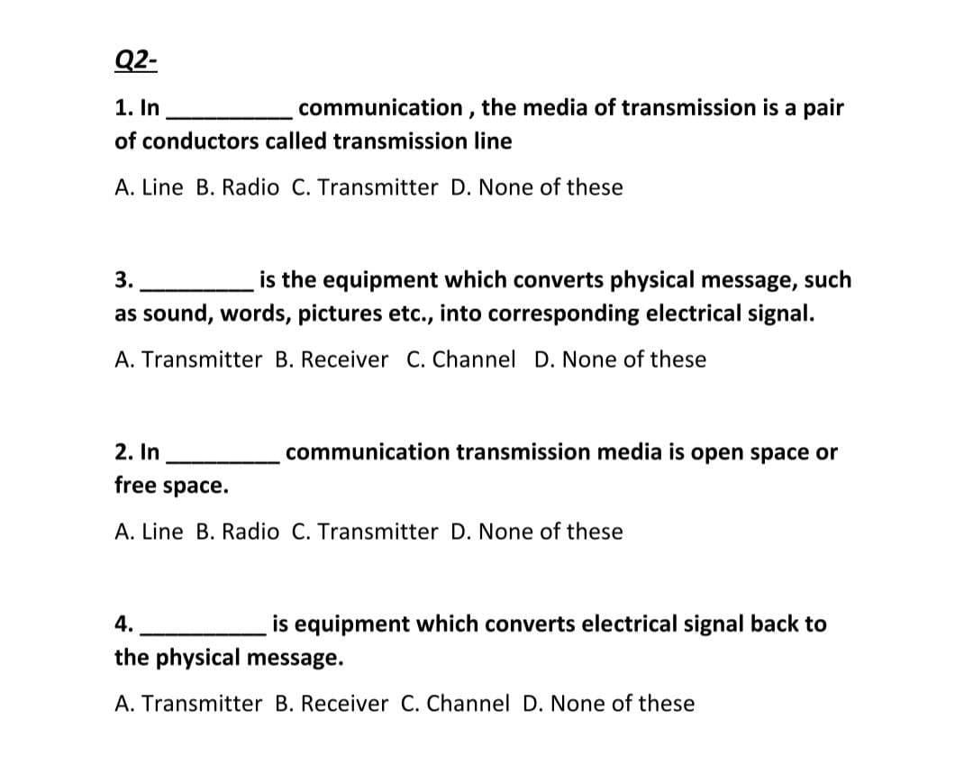 Q2-
1. In
communication , the media of transmission is a pair
of conductors called transmission line
A. Line B. Radio C. Transmitter D. None of these
is the equipment which converts physical message, such
as sound, words, pictures etc., into corresponding electrical signal.
3.
A. Transmitter B. Receiver C. Channel D. None of these
2. In
communication transmission media is open space or
free space.
A. Line B. Radio C. Transmitter D. None of these
4.
is equipment which converts electrical signal back to
the physical message.
A. Transmitter B. Receiver C. Channel D. None of these
