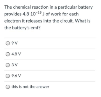 The chemical reaction in a particular battery
provides 4.8 10-19 J of work for each
electron it releases into the circuit. What is
the battery's emf?
O 9 V
4.8 V
O 3V
O 9.6 V
O this is not the answer
