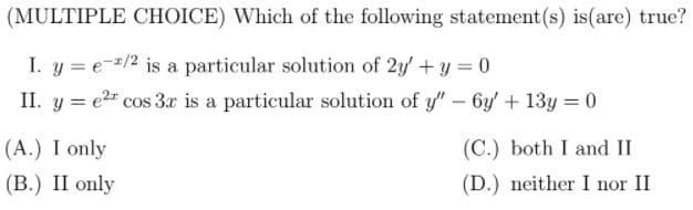 (MULTIPLE CHOICE) Which of the following statement (s) is(are) true?
I. y = e-=/2 is a particular solution of 2y+y = 0
II. y = e2 cos 3r is a particular solution of y"-6y' + 13y = 0
(A.) I only
(В.) II only
(C.) both I and II
(D.) neither I nor II
