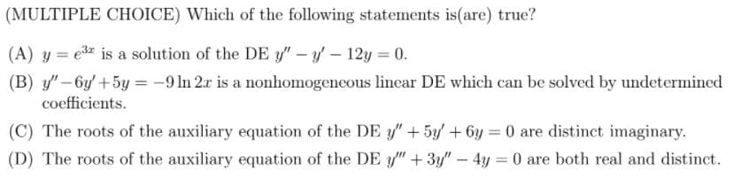 (MULTIPLE CHOICE) Which of the following statements is(are) true?
(A) y = e3 is a solution of the DE y" – y – 12y = 0.
(B) y" – by +5y = -9 In 2x is a nonhomogeneous linear DE which can be solved by undetermined
coefficients.
(C) The roots of the auxiliary equation of the DE " +5y + 6y = 0 are distinct imaginary.
(D) The roots of the auxiliary equation of the DE y" + 3y" – 4y = 0 are both real and distinct.
