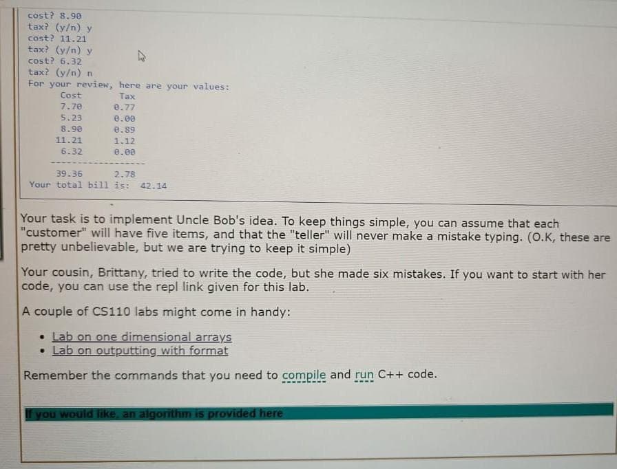 cost? 8.90
tax? (y/n) y
cost? 11.21
tax? (y/n) y
cost? 6.32
tax? (y/n) n
For your review, here are your values:
Cost
Tax
7,7e
e.77
5.23
e.00
8.90
0.89
11.21
1.12
6.32
e.00
39.36
2.78
Your total bill is: 42.14
Your task is to implement Uncle Bob's idea. To keep things simple, you can assume that each
"customer" will have five items, and that the "teller" will never make a mistake typing. (0.K, these are
pretty unbelievable, but we are trying to keep it simple)
Your cousin, Brittany, tried to write the code, but she made six mistakes. If you want to start with her
code, you can use the repl link given for this lab.
A couple of CS110 labs might come in handy:
• Lab on one dimensional arrays
• Lab on outputting with format
Remember the commands that you need to compile and run C++ code.
f you would like, an algorithm is provided here
