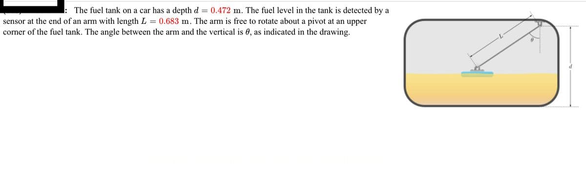 ---

### Fuel Tank Measurement Mechanism

#### Descriptive Text:

The fuel tank on a car has a depth \( d = 0.472 \) meters. The fuel level in the tank is detected by a sensor at the end of an arm with length \( L = 0.683 \) meters. The arm is free to rotate about a pivot at an upper corner of the fuel tank. The angle between the arm and the vertical is \( \theta \), as indicated in the drawing.

#### Diagram Explanation:

The accompanying diagram shows a rectangular fuel tank with a liquid fuel level marked. On the top right corner of the fuel tank, there is a pivot point where an arm of length \( L = 0.683 \) meters is attached. This arm rotates freely about the pivot. At the end of the arm, there is a sensor that detects the fuel level. The arm forms an angle \( \theta \) with the vertical line drawn from the top of the tank to the fuel level, illustrating the function of the sensor arm mechanism in measuring the depth of fuel \( d = 0.472 \) meters in the tank.

---