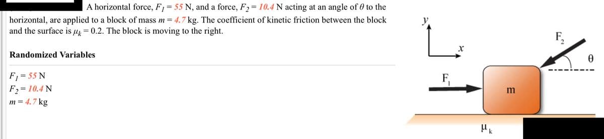 ### Study of Forces Acting on a Block

**Description:**

A horizontal force, \( F_1 = 55 \, \text{N} \), and a force, \( F_2 = 10.4 \, \text{N} \) acting at an angle of \( \theta \) to the horizontal, are applied to a block of mass \( m = 4.7 \, \text{kg} \). The coefficient of kinetic friction between the block and the surface is \( \mu_k = 0.2 \). The block is moving to the right.

**Randomized Variables:**

- \( F_1 = 55 \, \text{N} \)
- \( F_2 = 10.4 \, \text{N} \)
- \( m = 4.7 \, \text{kg} \)

**Diagram Explanation:**

The diagram on the right illustrates the forces acting on a block of mass \( m \) on a horizontal surface. The following components are depicted in the diagram:

- **Block (m)**: The block is shown with its mass (\( m \)) indicated.
- **Forces**: 
  - \( F_1 \): A horizontal force acting to the right.
  - \( F_2 \): Another force acting at an angle \( \theta \) to the horizontal (depicted as an arrow making an angle θ with the horizontal direction).
- **Coordinate System**: 
  - The \( x \)-axis is indicated as the horizontal axis.
  - The \( y \)-axis is vertical.
- **Surface and Friction**: The surface under the block is labeled with the coefficient of kinetic friction (\( \mu_k \)).

This setup is typically used to analyze the dynamics of the block, including the effects of the applied forces and friction on its motion.