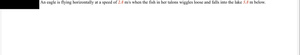 **Physics Problem: Horizontal Motion and Free Fall**

An eagle is flying horizontally at a speed of **2.8 m/s** when the fish in her talons wiggles loose and falls into the lake **5.8 m** below.

*Problem Explanation:*

This problem involves two key concepts in physics: horizontal motion and free fall under gravity. When the fish wiggles free from the eagle's talons, it continues to move horizontally at the same speed as the eagle (2.8 m/s) due to inertia, while simultaneously falling vertically due to gravity. The fish's vertical motion can be analyzed using the equations of motion under constant acceleration due to gravity.

*Key Points to Consider:*
1. **Horizontal Motion:** The fish maintains a horizontal velocity of 2.8 m/s until it hits the water.
2. **Vertical Motion:** The fish falls from a height of 5.8 meters. The fall is influenced by the gravitational acceleration, which is approximately 9.81 m/s².

*Graphs and Diagrams:*

There are no graphs or diagrams included in this text. However, to solve this problem or illustrate the concepts, one could include:
- A diagram showing the eagle flying and the path of the fish as it falls.
- A graph plotting the horizontal position versus time and vertical position versus time of the fish.

*Math Formulation:*
- Horizontal distance traveled: \( d = v \times t \), where \( v \) is the horizontal velocity (2.8 m/s) and \( t \) is the time.
- Time to fall: Derived from the equation \( h = \frac{1}{2} g t^2 \), where \( h \) is the height (5.8 m) and \( g \) is the acceleration due to gravity (9.81 m/s²).

By solving these equations, students can determine both the duration of the fall and the horizontal distance traveled by the fish during its descent.

*Educational Purpose:*
This example helps in understanding the principles of kinematics, specifically the independence of horizontal and vertical components of motion in physics.