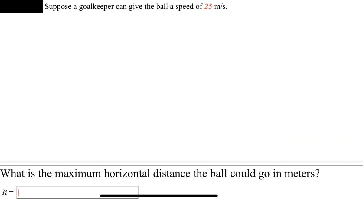 **Physics Problem: Projectile Motion**

*Suppose a goalkeeper can give the ball a speed of 25 m/s.*

**Question:**

What is the maximum horizontal distance the ball could go in meters?

\[ R = \_\_\_\_\_\_\_\_\_\_\_\_\_ \]

**Explanation:**

To solve this problem, you will need to use the principles of projectile motion. The maximum horizontal distance (Range) \( R \) is achieved when the projectile is launched at an angle of 45 degrees to the horizontal. The formula to calculate the range is:

\[ R = \frac{v^2 \sin(2\theta)}{g} \]

Where:
- \( v \) is the initial velocity of the ball (25 m/s in this case),
- \( \theta \) is the launch angle (45 degrees for maximum range),
- \( g \) is the acceleration due to gravity (approximately \( 9.81 \, \text{m/s}^2 \)).

Substitute the values into the formula to find the maximum horizontal distance \( R \).