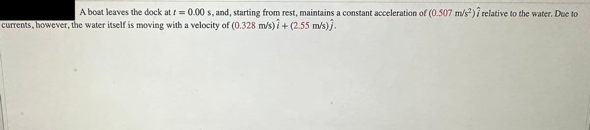 A boat leaves the dock at t = 0.00 s, and, starting from rest, maintains a constant acceleration of (0.507 m/s2) i relative to the water. Due to
currents, however, the water itself is moving with a velocity of (0.328 m/s) + (2.55 m/s)}.
-