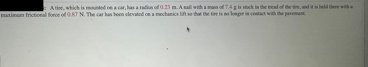 : A tire, which is mounted on a car, has a radius of 0.23 m. A nail with a mass of 7.4 g is stuck in the tread of the tire, and it is held there with a
maximum frictional force of 0.87 N. The car has been elevated on a mechanics lift so that the tire is no longer in contact with the pavement.