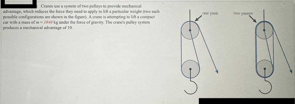 ### Understanding Mechanical Advantage in Cranes

**Introduction:**
Cranes use a system of two pulleys to provide a mechanical advantage, which reduces the force they need to apply to lift a particular weight. Two possible configurations of these pulleys are illustrated below.

**Details:**
A crane is attempting to lift a compact car with a mass of \( m = 1040 \) kg under the force of gravity. The crane's pulley system produces a mechanical advantage of 10.

**Illustrations:**
The diagram shows two configurations of the pulley system:

1. **One Pass:** In the first pulley configuration, the rope passes through the pulley system once.
2. **Two Passes:** In the second pulley configuration, the rope makes two passes through the pulley system.

Both configurations aim to demonstrate how the crane can utilize pulley systems to gain mechanical advantage, thereby lifting heavier loads with less input force.

### Explanation of the Diagrams:

#### One Pass:
- The rope enters the pulley system, loops around the pulleys once, and allows the crane to lift the load with reduced effort. 

#### Two Passes:
- The rope enters the pulley system, loops around the pulleys twice, further splitting the weight over more segments of the rope, increasing the mechanical advantage even more.

By understanding these configurations, one can see how cranes efficiently lift heavy objects while minimizing the input force required.