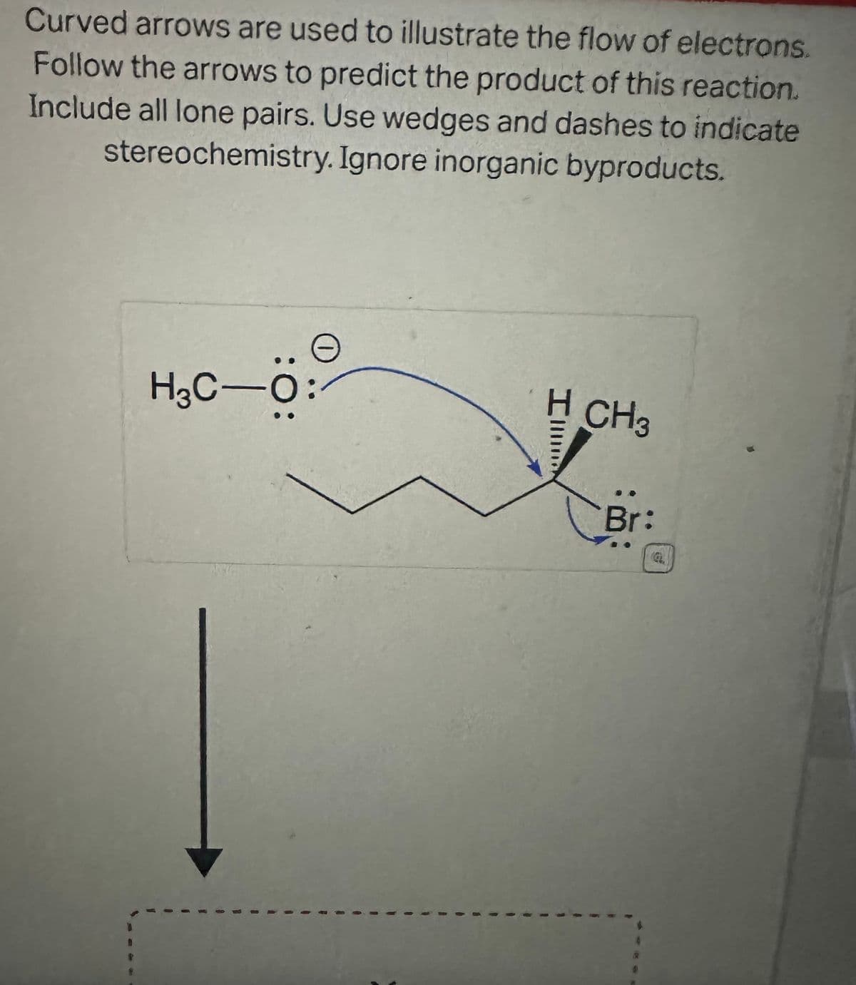 Curved arrows are used to illustrate the flow of electrons.
Follow the arrows to predict the product of this reaction.
Include all lone pairs. Use wedges and dashes to indicate
stereochemistry. Ignore inorganic byproducts.
0
H₂C-O:
H CH3
Br: