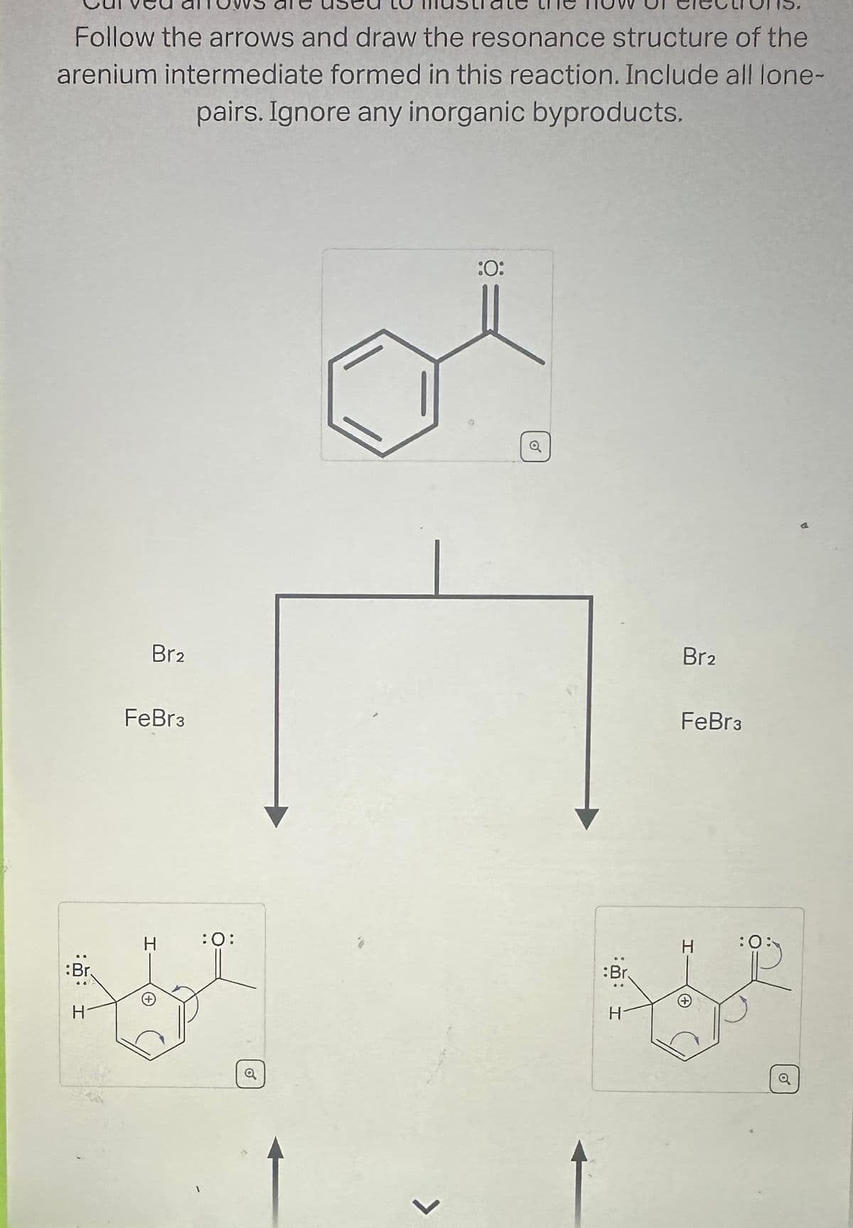 Follow the arrows and draw the resonance structure of the
arenium intermediate formed in this reaction. Include all lone-
pairs. Ignore any inorganic byproducts.
:Br.
H
Br2
FeBr3
H :O:
Q
L
:O:
Q
:Br
H
Br2
FeBr3
H
+