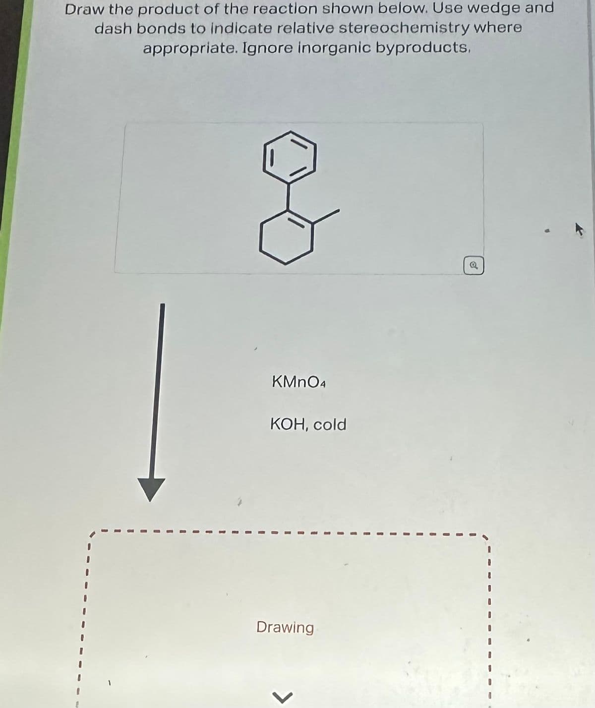 Draw the product of the reaction shown below. Use wedge and
dash bonds to indicate relative stereochemistry where
appropriate. Ignore inorganic byproducts.
G
KMnO4
KOH, cold
Drawing
