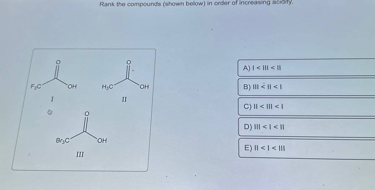 **Ranking the Compounds in Order of Increasing Acidity**

Given the compounds below, determine the order of increasing acidity.

**Compounds:**

- **Compound I:** Consists of a carboxyl group (COOH) with a trifluoromethyl substituent (CF₃) attached to the carbon atom. This compound is labeled as I: \( F_3C-COOH \).

- **Compound II:** Contains a carboxyl group (COOH) with a methyl substituent (CH₃) attached to the carbon atom. This compound is labeled as II: \( H_3C-COOH \).

- **Compound III:** Comprises a carboxyl group (COOH) with a tribromomethyl substituent (CBr₃) attached to the carbon atom. This compound is labeled as III: \( Br_3C-COOH \).

**Options for Ranking:**

A) I < III < II

B) III < II < I

C) II < III < I

D) III < I < II

E) II < I < III

**Explanation:**

The acidity of carboxylic acids depends on the electron-withdrawing or electron-donating nature of the substituent attached to the carboxyl carbon. Electron-withdrawing groups stabilize the negative charge on the conjugate base, increasing the acid strength, while electron-donating groups decrease the acid strength.

- **Compound I (CF₃-COOH)** has a strongly electron-withdrawing trifluoromethyl group.
- **Compound II (CH₃-COOH)** has a weakly electron-donating methyl group.
- **Compound III (CBr₃-COOH)** has a strongly electron-withdrawing tribromomethyl group, but less so than the trifluoromethyl group.

Therefore, the order of increasing acidity generally follows the electron-withdrawing ability:
\[ \text{II} < \text{III} < \text{I} \]

**Correct Answer:**

C) II < III < I