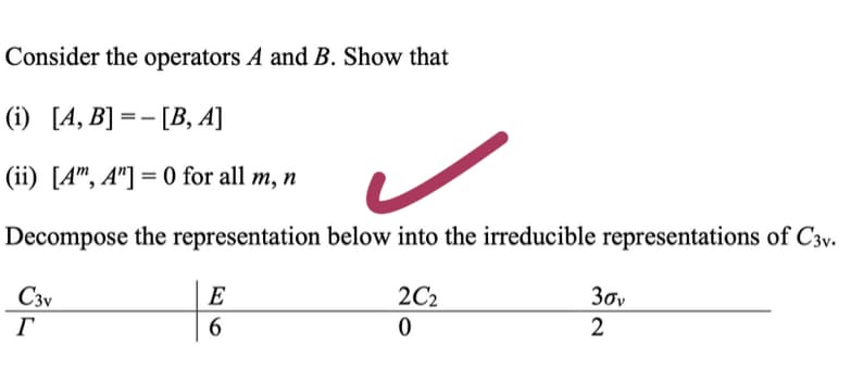 Consider the operators A and B. Show that
(i) [A, B]=- [B, A]
(ii) [Am, A"]=0 for all m, n
Decompose the representation below into the irreducible representations of C3v.
C3v
Г
E
6
2C₂
0
30v
2