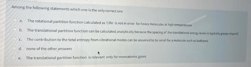 Among the following statements which one is the only correct one
10
a. The rotational partition function calculated as T/00 is not in error for heavy molecules at high temperatures
The translational partition function can be calculated analytically because the spacing of the translational energy levels is typically greater than KT
C. The contribution to the total entropy from vibrational modes can be assumed to be small for a molecule such as buthanol
b.
d. none of the other answers
The translational partition function is relevant only for monoatomic gases
e.