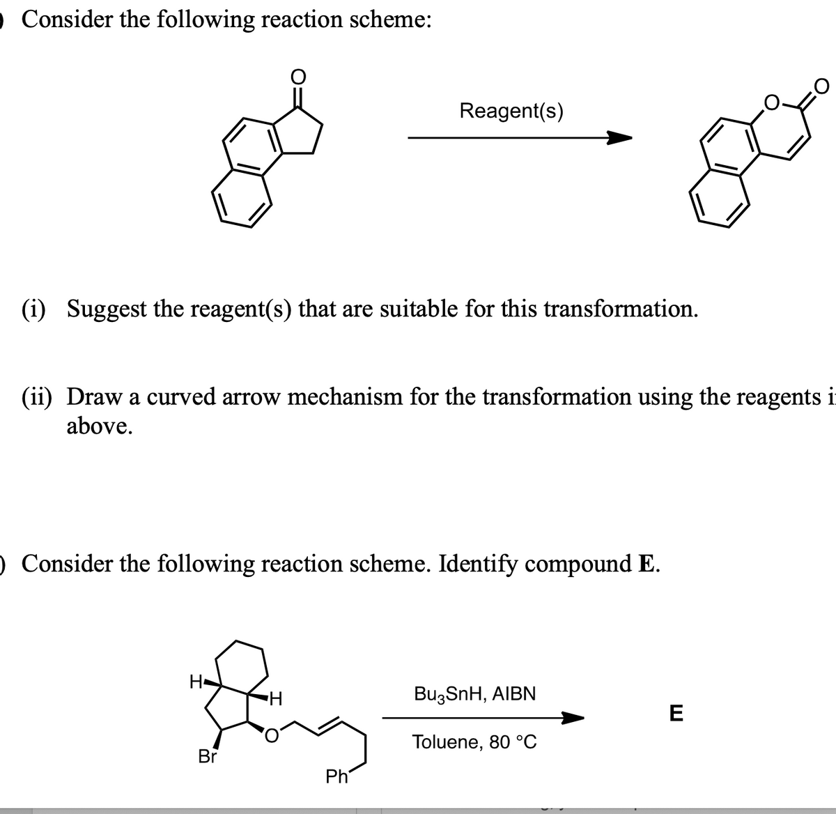 O Consider the following reaction scheme:
(i) Suggest the reagent(s) that are suitable for this transformation.
(ii) Draw a curved arrow mechanism for the transformation using the reagents i
above.
Reagent(s)
O Consider the following reaction scheme. Identify compound E.
H-
Sing
H
Br
Ph
Bu3SnH, AIBN
Toluene, 80 °C
E