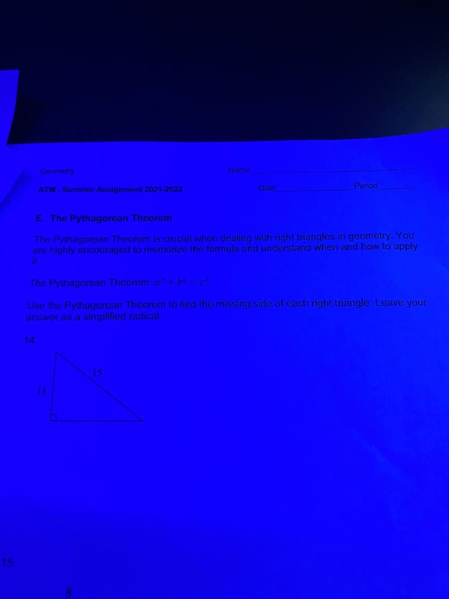 Geometry
Name
ATM - Summer Assignment 2021-2022
Date
Period
E. The Pythagorean Theorem
The Pythagorean Theorem is crucial when dealing with right triangles in geometry. You
are highly encouraged to memorize the formula and understand when and how to apply
it
The Pythagorean Theorem: a²+ b? = c?
Use the Pythagorean Theorem to find the missing side of each right triangle. Leave your
answer as a simplified radical.
14
15
13
15.
