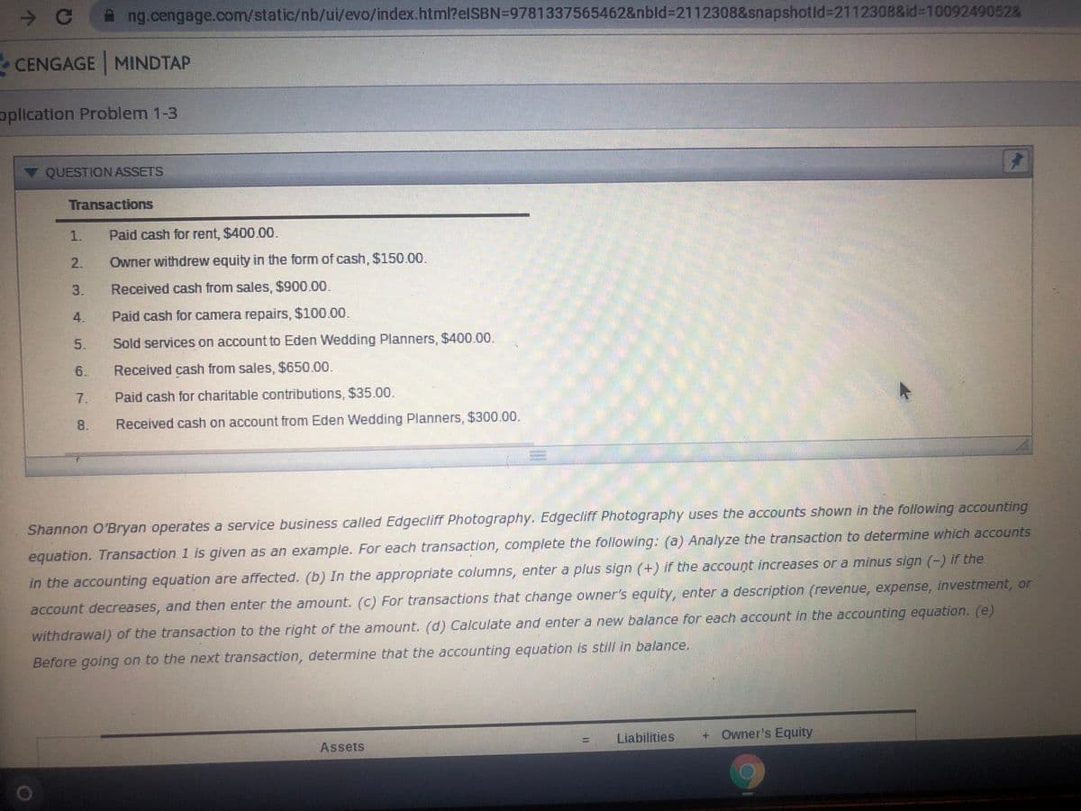 ->
ng.cengage.com/static/nb/ui/evo/index.html?elSBN=9781337565462&nbld%3D2112308&snapshotld32112308&id3D10092490528
CENGAGE MINDTAP
oplication Problem 1-3
▼ QUESTION ASSETS
Transactions
1.
Paid cash for rent, $400.00.
2.
Owner withdrew equity in the form of cash, $150.00.
3.
Received cash from sales, $900.00.
4.
Paid cash for camera repairs, $100.00.
5.
Sold services on account to Eden Wedding Planners, $400.00.
6.
Received cash from sales, $650.00.
7.
Paid cash for charitable contributions, $35.00.
8.
Received cash on account from Eden Wedding Planners, $300.00.
Shannon O'Bryan operates a service business called Edgecliff Photography. Edgecliff Photography uses the accounts shown in the following accounting
equation. Transaction 1 is given as an example. For each transaction, complete the following: (a) Analyze the transaction to determine which accounts
in the accounting equation are affected. (b) In the appropriate columns, enter a plus sign (+) if the account increases or a minus sign (-) if the
account decreases, and then enter the amount. (c) For transactions that change owner's equity, enter a description (revenue, expense, investment, or
withdrawal) of the transaction to the right of the amount. (d) Calculate and enter a new balance for each account in the accounting equation. (e)
Before going on to the next transaction, determine that the accounting equation is still in balance.
Liabilities
+ Owner's Equity
Assets
