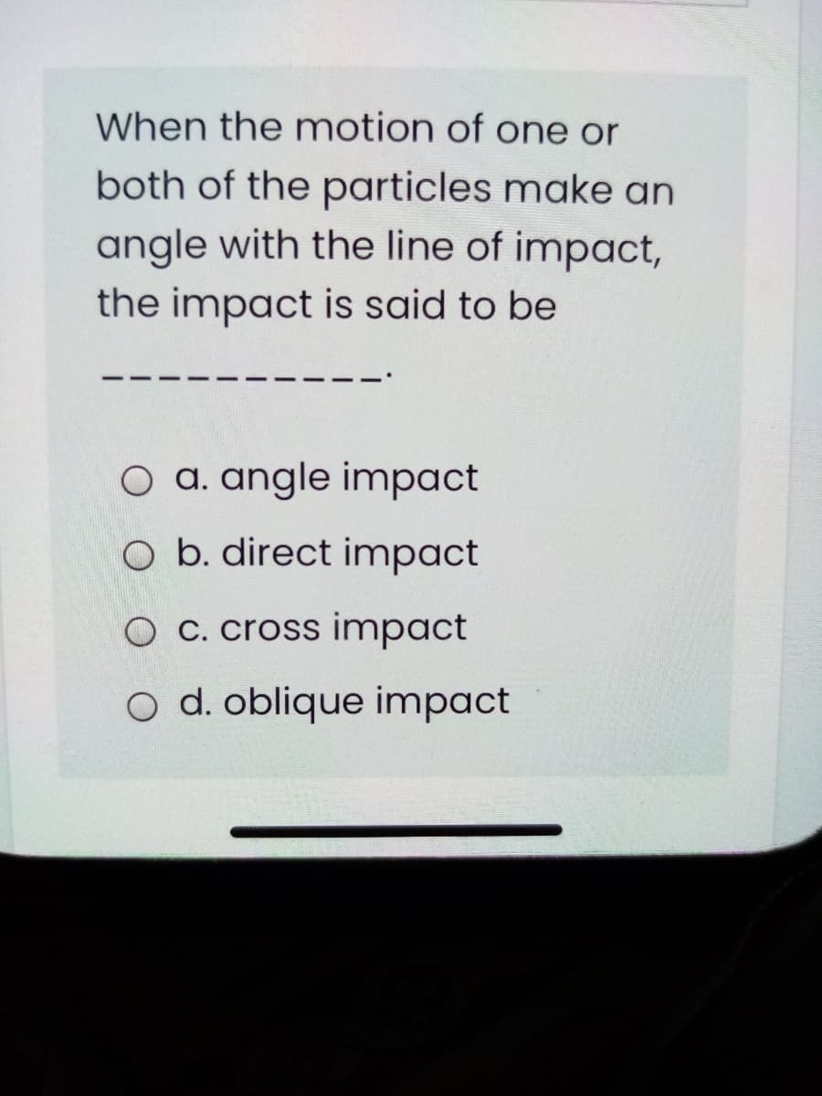 When the motion of one or
both of the particles make an
angle with the line of impact,
the impact is said to be
O a. angle impact
O b. direct impact
O C. cross impact
o d. oblique impact
