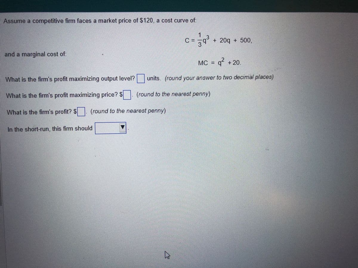 Assume a competitive firm faces a market price of $120, a cost curve of:
and a marginal cost of.
In the short-run, this firm should
C
MC = q² +20.
What is the firm's profit maximizing output level? units. (round your answer to two decimal places)
What is the firm's profit maximizing price? $. (round to the nearest penny)
What is the firm's profit? $. (round to the nearest penny)
43
+ 20g + 500,