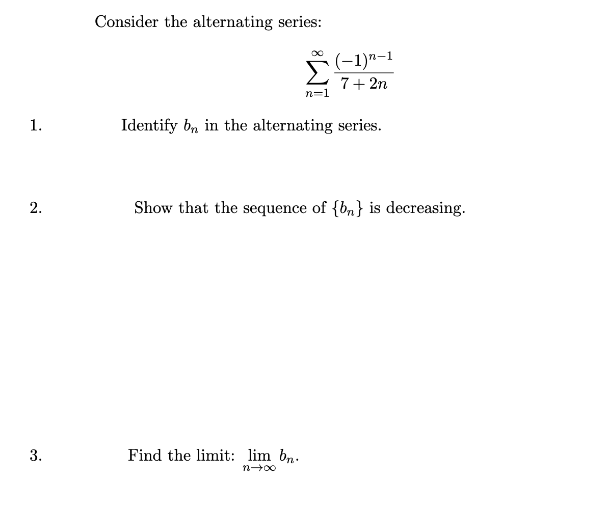 1.
Consider the alternating series:
∞
(-1)n-1
7+2n
n=1
Identify bn in the alternating series.
2.
Show that the sequence of {b} is decreasing.
3.
Find the limit: lim bn.
n→∞