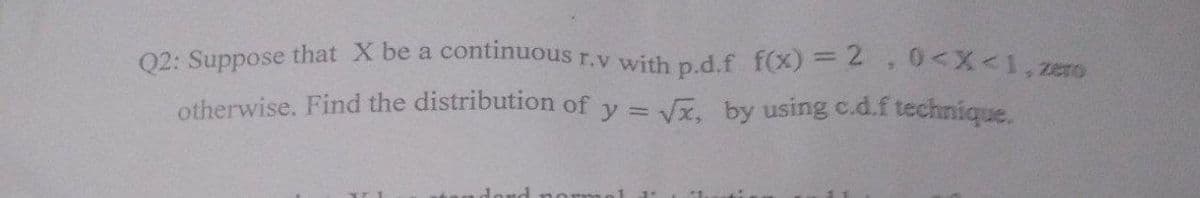 02: Suppose that X be a continuous r.v with p.d.f f(x) = 2 0<X<1,ze
otherwise. Find the distribution of y = Vx, by using c.d.f technique.
