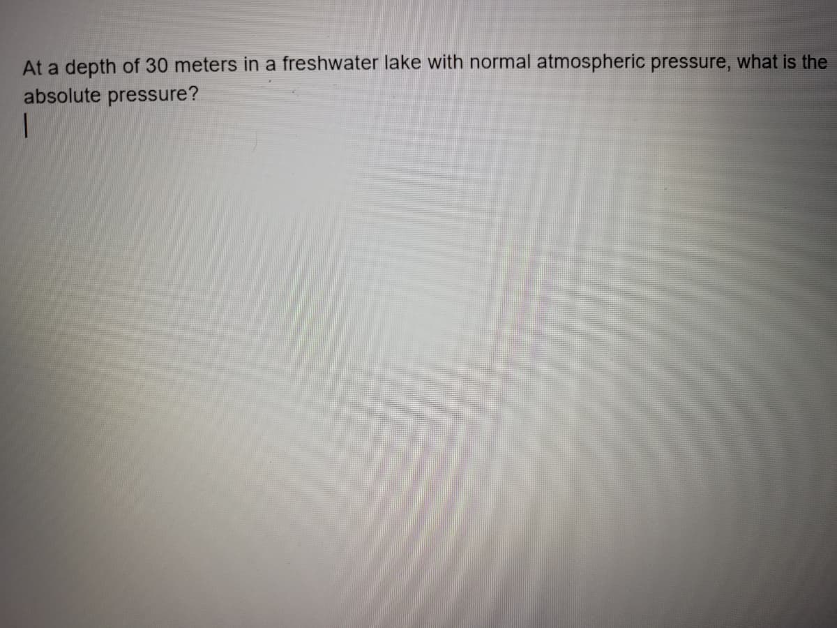 At a depth of 30 meters in a freshwater lake with normal atmospheric pressure, what is the
absolute pressure?
