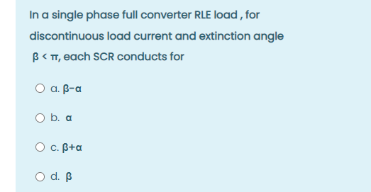 In a single phase full converter RLE load , for
discontinuous load current and extinction angle
B< T, each SCR conducts for
O a. B-a
O b. a
O c. B+a
O d. B
