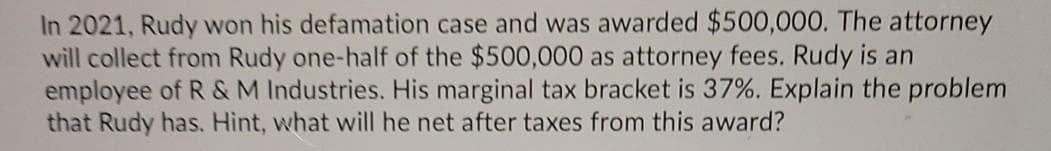 In 2021, Rudy won his defamation case and was awarded $500,000. The attorney
will collect from Rudy one-half of the $500,000 as attorney fees. Rudy is an
employee of R &M Industries. His marginal tax bracket is 37%. Explain the problem
that Rudy has. Hint, what will he net after taxes from this award?
